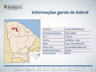 População 203.682 hab (IBGE 2016)
Densidade demográfica 88,67 hab/km²
Área 2.123 km²
Distritos 16 distritos + sede
IDHM 0,714 - Alto (PNUD 2010)
PIB per capta R$ 3,79 bilhões (IBGE 2014)
Distância de Fortaleza 220 Km
Acesso principal BR-222
Informações gerais de Sobral
 