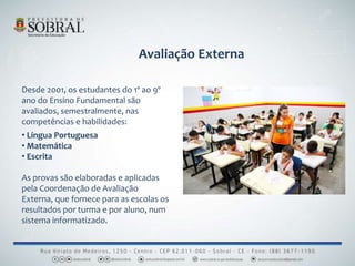 Avaliação Externa
Desde 2001, os estudantes do 1º ao 9º
ano do Ensino Fundamental são
avaliados, semestralmente, nas
competências e habilidades:
• Língua Portuguesa
• Matemática
• Escrita
As provas são elaboradas e aplicadas
pela Coordenação de Avaliação
Externa, que fornece para as escolas os
resultados por turma e por aluno, num
sistema informatizado.
 