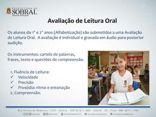 Avaliação de Leitura Oral
Os alunos do 1° e 2° anos (Alfabetização) são submetidos a uma Avaliação
de Leitura Oral. A avaliação é individual e gravada em áudio para posterior
audição.
Os instrumentos: cartela de palavras,
frases, texto e questões de compreensão.
1. Fluência de Leitura:
 Velocidade
 Precisão
 Prosódia: ritmo e entonação
2. Compreensão.
 