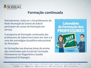 Formação continuada
Mensalmente, todos os 1.710 professores da
Rede Municipal de Ensino de Sobral
participam de cursos de formação em
serviço.
O programa de formação continuada dos
professores de Sobral teve início em 2001 e é
uma das estratégias da política educacional
do Município.
As formações nas diversas áreas de ensino
são ministrados pela Escola de Formação
Permanente do Magistério e Gestão
Educacional (Esfapege).
 