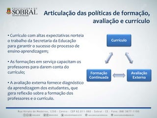 • Currículo com altas expectativas norteia
o trabalho da Secretaria da Educação
para garantir o sucesso do processo de
ensino-aprendizagem;
• As formações em serviço capacitam os
professores para darem conta do
currículo;
• A avaliação externa fornece diagnóstico
da aprendizagem dos estudantes, que
gera reflexão sobre a formação dos
professores e o currículo.
Currículo
Avaliação
Externa
Formação
Continuada
Articulação das políticas de formação,
avaliação e currículo
 