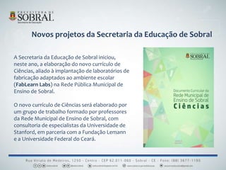 A Secretaria da Educação de Sobral iniciou,
neste ano, a elaboração do novo currículo de
Ciências, aliado à implantação de laboratórios de
fabricação adaptados ao ambiente escolar
(FabLearn Labs) na Rede Pública Municipal de
Ensino de Sobral.
O novo currículo de Ciências será elaborado por
um grupo de trabalho formado por professores
da Rede Municipal de Ensino de Sobral, com
consultoria de especialistas da Universidade de
Stanford, em parceria com a Fundação Lemann
e a Universidade Federal do Ceará.
Novos projetos da Secretaria da Educação de Sobral
 