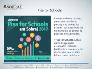 Pisa for Schools
• Numa iniciativa pioneira,
50 escolas brasileiras
participarão do Pisa for
Schools, das quais 19 estão
no município de Sobral: 16
públicas e três privadas.
• Pisa for Schools avalia a
aprendizagem dos
estudantes testando
habilidade e conhecimentos
de Ciências, Matemática e
leitura testes de leitura.
 
