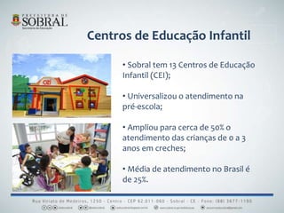 Centros de Educação Infantil
• Sobral tem 13 Centros de Educação
Infantil (CEI);
• Universalizou o atendimento na
pré-escola;
• Ampliou para cerca de 50% o
atendimento das crianças de 0 a 3
anos em creches;
• Média de atendimento no Brasil é
de 25%.
 