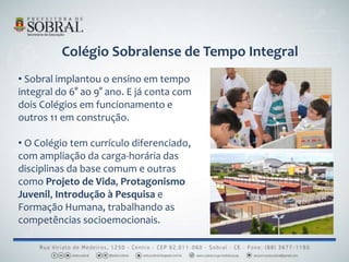 Colégio Sobralense de Tempo Integral
• Sobral implantou o ensino em tempo
integral do 6° ao 9° ano. E já conta com
dois Colégios em funcionamento e
outros 11 em construção.
• O Colégio tem currículo diferenciado,
com ampliação da carga-horária das
disciplinas da base comum e outras
como Projeto de Vida, Protagonismo
Juvenil, Introdução à Pesquisa e
Formação Humana, trabalhando as
competências socioemocionais.
 