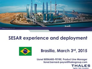 www.thalesgroup.com
SESAR experience and deployment
Brasilia, March 3rd, 2015
Lionel BERNARD-PEYRE, Product Line Manager
lionel.bernard-peyre@thalesgroup.com
 