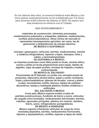 En los últimos diez años, el comercio bilateral entre México y los
cinco países centroamericanos se ha multiplicado por 3.6 veces,
 para alcanzar 6,554 millones de dólares en 2010. Se espera que
            esta tendencia se refuerce con el Tratado.

                   QUE INTERCAMBIAMOS ?

       materiales de construcción, alimentos procesados,
metalmecánica,automotriz y autopartes, plásticos, medicamentos,
    confites yelectrodomésticos. Otros nichos de mercado lo
     representan lasmaquinarias agrícolas; así como, las de
        generación y dedistribución de energía eléctrica.
                  DE MEXICO A GUATEMALA.-

incluyen: gaspropano, vehículos, barriles, medicamentos, estufas
    y calderas,refrigeradores, tapones y tapas, shampús, hilos y
                    cables, y laminadospintados.
                     DE GUATEMALA A MEXICO.-
se importan productos como látex,aceite en bruto, alcohol etílico,
   cueros y pieles en bruto,preparaciones para sopas, tejidos de
  algodón, cajas de papel ycartón, envases de hojalata y madera
                            contrachapada.
                     DE MEXICO AL SALVADOR.-
   Provenientes de El Salvador se recibe una variedad amplia de
  productos, talescomo alcohol etílico, papel o cartón recubierto,
  hojas y planchasplásticas, jabones de tocador, cueros y pieles
     crudas, herramientas confilo, blancos, tejidos de poliéster
   discontinuo, baúles y maletasde plástico, textiles sintéticos o
                              artificiales.
                      DEL SALVADOR A MEXICO
            A ese país, México exporta aceites crudos de
  petróleo,construcciones, fundición de hierro y acero, vehículos
de cargade cinco toneladas, medicamentos hormonales, barriles,
   cebollas, aguacates ychayotes, plástico sin mezclar, alambre,
            hierro, acero, refrigeradores ycongedolares.
                      DE MEXICO A HONDURAS
      México exporta a Honduras vehículos de carga de cinco
     toneladas,depósitos, barriles, medicamentos hormonales,
   tapones y tapasplásticos, confites, tapones y tapas de metal,
 