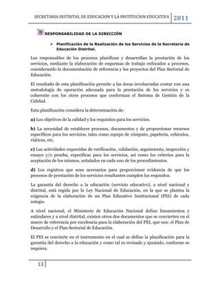 SECRETARIA DISTRITAL DE EDUCACION Y LA INSTITUCION EDUCATIVA             2011

         RESPONSABILIDAD DE LA DIRECCIÓN

            Planificación de la Realización de los Servicios de la Secretaria de
              Educación Distrital.

Los responsables de los procesos planifican y desarrollan la prestación de los
servicios, mediante la elaboración de esquemas de trabajo enfocados a procesos,
considerando la documentación de referencia y los proyectos del Plan Sectorial de
Educación.

El resultado de esta planificación permite a las áreas involucradas contar con una
metodología de operación adecuada para la prestación de los servicios y es
coherente con los otros procesos que conforman el Sistema de Gestión de la
Calidad.

Esta planificación considera la determinación de:

a) Los objetivos de la calidad y los requisitos para los servicios.

b) La necesidad de establecer procesos, documentos y de proporcionar recursos
específicos para los servicios, tales como equipo de cómputo, papelería, vehículos,
viáticos, etc.

c) Las actividades requeridas de verificación, validación, seguimiento, inspección y
ensayo y/o prueba, específicas para los servicios, así como los criterios para la
aceptación de los mismos, señalados en cada uno de los procedimientos.

d) Los registros que sean necesarios para proporcionar evidencia de que los
procesos de prestación de los servicios resultantes cumplen los requisitos.

La garantía del derecho a la educación (servicio educativo), a nivel nacional y
distrital, está regida por la Ley Nacional de Educación, en la que se plantea la
exigencia de la elaboración de un Plan Educativo Institucional (PEI) de cada
colegio.

A nivel nacional, el Ministerio de Educación Nacional define lineamientos y
estándares y a nivel distrital, existen otros dos documentos que se convierten en el
marco de referencia por excelencia para la elaboración del PEI, que son: el Plan de
Desarrollo y el Plan Sectorial de Educación.

El PEI se convierte en el instrumento en el cual se define la planificación para la
garantía del derecho a la educación y como tal es revisado y ajustado, conforme se
requiera.


    13
 