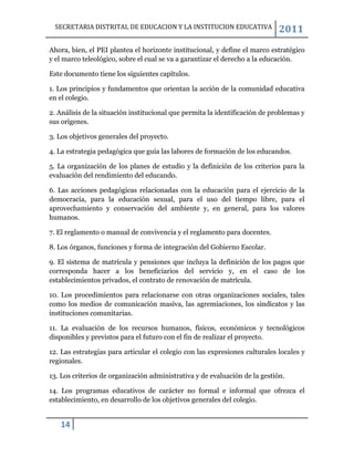 SECRETARIA DISTRITAL DE EDUCACION Y LA INSTITUCION EDUCATIVA                2011
Ahora, bien, el PEI plantea el horizonte institucional, y define el marco estratégico
y el marco teleológico, sobre el cual se va a garantizar el derecho a la educación.

Este documento tiene los siguientes capítulos.

1. Los principios y fundamentos que orientan la acción de la comunidad educativa
en el colegio.

2. Análisis de la situación institucional que permita la identificación de problemas y
sus orígenes.

3. Los objetivos generales del proyecto.

4. La estrategia pedagógica que guía las labores de formación de los educandos.

5. La organización de los planes de estudio y la definición de los criterios para la
evaluación del rendimiento del educando.

6. Las acciones pedagógicas relacionadas con la educación para el ejercicio de la
democracia, para la educación sexual, para el uso del tiempo libre, para el
aprovechamiento y conservación del ambiente y, en general, para los valores
humanos.

7. El reglamento o manual de convivencia y el reglamento para docentes.

8. Los órganos, funciones y forma de integración del Gobierno Escolar.

9. El sistema de matrícula y pensiones que incluya la definición de los pagos que
corresponda hacer a los beneficiarios del servicio y, en el caso de los
establecimientos privados, el contrato de renovación de matrícula.

10. Los procedimientos para relacionarse con otras organizaciones sociales, tales
como los medios de comunicación masiva, las agremiaciones, los sindicatos y las
instituciones comunitarias.

11. La evaluación de los recursos humanos, físicos, económicos y tecnológicos
disponibles y previstos para el futuro con el fin de realizar el proyecto.

12. Las estrategias para articular el colegio con las expresiones culturales locales y
regionales.

13. Los criterios de organización administrativa y de evaluación de la gestión.

14. Los programas educativos de carácter no formal e informal que ofrezca el
establecimiento, en desarrollo de los objetivos generales del colegio.


   14
 