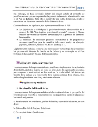 SECRETARIA DISTRITAL DE EDUCACION Y LA INSTITUCION EDUCATIVA              2011
Sin embargo, se hace necesario definir con mayor detalle el elemento de
planificación que precisa en particular la garantía del derecho a la educación, que
es el Plan de Estudios. Para ello se desarrolla una Matriz Relacional, donde se
encuentran los elementos en común de las diferentes áreas.

Como se observa, los siguientes, son aspectos contenidos en el PEI:

    Los objetivos de la calidad para la garantía del derecho a la educación: En el
     punto 3 del PEI, "Los objetivos generales del proyecto", como en el Plan de
     estudios se definen los objetivos particulares para la garantía del derecho a
     la educación.
    La necesidad de establecer procesos, documentos y de proporcionar
     recursos específicos para los servicios, tales como equipo de cómputo,
     papelería, vehículos, viáticos, etc. En los puntos 3 al 11.

La planificación realizada se ajusta a las necesidades y metodología de operación de
los procesos del Sistema de Gestión de la Calidad y se contempla en el Plan
Sectorial de Educación y Manual de Procedimientos.



       MEDICIÓN, ANÁLISIS Y MEJORA

Los responsables de los procesos definen, planifican e implementan las actividades
de medición, análisis y mejora, así como las actividades de seguimiento necesarias
para asegurar la conformidad de los servicios, la conformidad del Sistema de
Gestión de la Calidad y la consecución de la mejora continua de su eficacia. Esto
incluye la aplicación de métodos y técnicas estadísticas

          Seguimiento y Medición

      Satisfacción del Beneficiario.

Los responsables de los procesos obtienen información relativa a la percepción del
beneficiario con respecto al cumplimiento de sus requisitos a través de algunos de
los métodos siguientes:

a) Reuniones con los estudiantes, padres de familia y comunidad educativa, en caso
de ser.

b) Sistema Distrital de Quejas y Soluciones.

c) Correo electrónico - Contáctenos.

   15
 