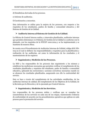 SECRETARIA DISTRITAL DE EDUCACION Y LA INSTITUCION EDUCATIVA               2011
d) Estadísticas derivadas de los procesos.

e) Informe de auditorías.

f) Cuestionarios y encuestas.

Esta información se utiliza para la mejora de los procesos, con respecto a los
requisitos de los estudiantes, padres de familia y comunidad educativa y del
Sistema de Gestión de la Calidad.

      Auditoría Interna al Sistema de Gestión de la Calidad.

La Oficina de Control Interno realiza, a intervalos planificados, auditorías internas
que permiten determinar si el Sistema de Gestión de la Calidad es conforme con lo
planeado, con los requisitos de la NTCGP 1000:2004 y se ha implementado y se
mantiene de manera eficaz.

Se cuenta con el Procedimiento de Auditorías Internas de Calidad, código SGC-PD-
003 en el cual se definen: las responsabilidades y requisitos para la planificación y
realización de las auditorías, así como la información de los resultados y el
mantenimiento de los registros

      Seguimiento y Medición de los Procesos.

La SED y los responsables de los procesos dan seguimiento a los mismos y
establecen las mediciones necesarias que permiten verificar el cumplimiento de los
resultados planificados y requisitos del estudiante, padre de familia o comunidad
educativa, aplicando las correcciones y acciones correctivas necesarias cuando no
se alcancen los resultados planificados, asegurando con ello la conformidad del
servicio.

Esto se hace a través del cumplimiento de las actividades establecidas, de las
auditorías internas de calidad, del cumplimiento de los Objetivos de la Calidad, de
la Revisión por la Dirección y de lo ejecutado por Control Interno.

      Seguimiento y Medición de los Servicios.

Los responsables de los procesos miden y verifican que se cumplan las
características de los servicios en cada una de sus etapas, manteniendo evidencia
de conformidad, de acuerdo con los procedimientos operativos que aplican en cada
proceso para la prestación del servicio.




   16
 