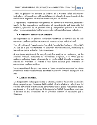 SECRETARIA DISTRITAL DE EDUCACION Y LA INSTITUCION EDUCATIVA                2011
Todos los procesos del Sistema de Gestión de la Calidad tienen establecidos
indicadores en los cuales se mide periódicamente el grado de cumplimiento de los
servicios con respecto a los requisitos definidos para los mismos.

El seguimiento y la medición de la garantía del derecho a la educación, se realiza a
través de las evaluaciones establecidas, el cumplimiento del desarrollo del
currículo, aplicación de las pruebas Saber y Comprender aplicadas a los niños,
niñas y jóvenes, además de los logros esperados en los estudiantes en cada nivel.

      Control del Servicio No Conforme

los responsables de los procesos identifican y controlan los servicios que no sean
conformes con los requisitos para prevenir su uso o entrega no intencional.

Para ello utilizan el Procedimiento Control de Servicio No Conforme, código SGC-
PD-006 en el que se determinan los controles, responsabilidades, autoridad y el
tratamiento que se le da al servicio no conforme.

Se mantienen registros de la naturaleza de los servicios no conformes y de         las
acciones tomadas, incluyendo las concesiones otorgadas, y se revisa que            las
acciones realizadas hayan eliminado la no conformidad. Cuando se corrige           un
servicio no conforme, se somete a una nueva revisión para demostrar                 su
conformidad con los requisitos.

Los responsables de los procesos toman acciones apropiadas respecto a los efectos
potenciales de la no conformidad detectada en aquellos servicios entregados o en
uso.

      Análisis de Datos.

Los Responsables cada dependencia y la Oficina Asesora de Planeación analizan los
datos apropiados para demostrar la idoneidad, eficacia, eficiencia y efectividad del
Sistema de Gestión de la Calidad y para evaluar donde puede realizarse la mejora
continua de la eficacia del Sistema de Gestión de la Calidad. Esto se lleva a cabo con
la revisión de los indicadores de los procesos durante las revisiones por la
Dirección.




   17
 