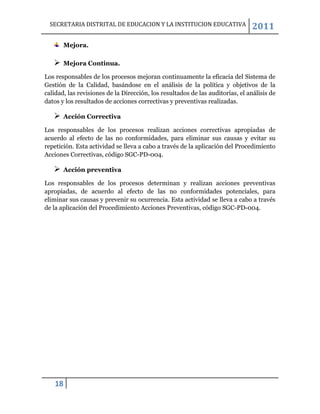 SECRETARIA DISTRITAL DE EDUCACION Y LA INSTITUCION EDUCATIVA                 2011
       Mejora.

      Mejora Continua.

Los responsables de los procesos mejoran continuamente la eficacia del Sistema de
Gestión de la Calidad, basándose en el análisis de la política y objetivos de la
calidad, las revisiones de la Dirección, los resultados de las auditorías, el análisis de
datos y los resultados de acciones correctivas y preventivas realizadas.

      Acción Correctiva

Los responsables de los procesos realizan acciones correctivas apropiadas de
acuerdo al efecto de las no conformidades, para eliminar sus causas y evitar su
repetición. Esta actividad se lleva a cabo a través de la aplicación del Procedimiento
Acciones Correctivas, código SGC-PD-004.

      Acción preventiva

Los responsables de los procesos determinan y realizan acciones preventivas
apropiadas, de acuerdo al efecto de las no conformidades potenciales, para
eliminar sus causas y prevenir su ocurrencia. Esta actividad se lleva a cabo a través
de la aplicación del Procedimiento Acciones Preventivas, código SGC-PD-004.




    18
 