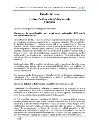 SECRETARIA DISTRITAL DE EDUCACION Y LA INSTITUCION EDUCATIVA               2011

                               Estudio del caso

                 Institución Educativa Pablo Neruda
                              Fontibon

La calidad como prioridad de la política educativa.

¿Cómo es la planificación del servicio de educación PEI en la
institución educativa?

La construcción del PEI se elabora con base en planificación participativa en donde
los principales actores son miembros de la comunidad educativa (Docentes, Padres
de Familia, Estudiantes y Representantes del sector productivo) se fijan los
objetivos, misión, visión, estrategias, plan de estudios que serán enfocados a través
de las competencias administrativas para cada ciclo (preescolar a primero ciclo 1;
segundo a cuarto ciclo 2: quinto, sexto y séptimo ciclo 3; octavo y noveno ciclo 4;
decimo y once ciclo 5), metodologías, recursos a utilizar (papelería, medios
audiovisuales, implementos, etc..) así mismo se definen criterios de evaluación y
control para lo cual se realiza un plan de mejoramiento para alcanzar la calidad
educativa.

Dentro del mismo PEI se establece ejes transversales referentes a educación sexual
tiempo libre, convivencia, educación ambiental (el PRAE Proyecto a nivel distrital
de prevención de desastres y educación ambiental escolar) y la etno-educacion o
afro-colombianidad.

Este proceso queda documentado y firmado por los participantes, supervisado y
vigilado por la Secretaria de Educación para verificar el cumplimiento de políticas
establecidas de la normatividad vigente.

¿Cómo se definen o determinan los criterios de evaluación?

Los criterios de evaluación son enfocados en las competencias investigativas que se
han designado para cada ciclo. La evaluación formativa fue el elemento que se
estableció en la institución la cual permite que el alumno aprenda para la vida, de
acuerdo a la política exigida por la Secretaria de Educación.

El PEI se evalúa mediante resultados del ICFES y la pruebas SABER que son
estatales, más las evaluaciones Bimestrales que se realizan dentro de la institución,
de acuerdo a estos resultados obtenidos se realiza un análisis estadístico por aéreas
(matemática, ciencias sociales, ciencias naturales, etc.) en donde se establecen
planes de mejoramiento, en busca de mejorar la calidad educativa a nivel
institucional y distrital con el apoyo de la Secretaria de Educación la cual destina
educadores que realizan refuerzo educativo en las aéreas con bajo puntaje en este
caso matemáticas e ingles para los grados once y noveno en horario extra clase.

   19
 