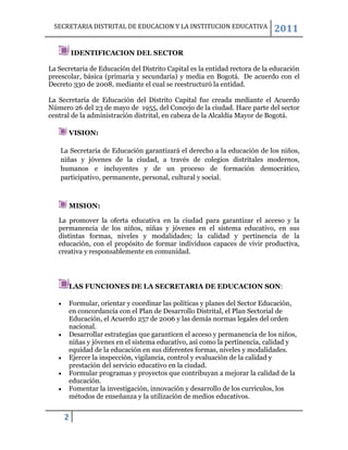 SECRETARIA DISTRITAL DE EDUCACION Y LA INSTITUCION EDUCATIVA               2011

         IDENTIFICACION DEL SECTOR

La Secretaría de Educación del Distrito Capital es la entidad rectora de la educación
preescolar, básica (primaria y secundaria) y media en Bogotá. De acuerdo con el
Decreto 330 de 2008, mediante el cual se reestructuró la entidad.

La Secretaría de Educación del Distrito Capital fue creada mediante el Acuerdo
Número 26 del 23 de mayo de 1955, del Concejo de la ciudad. Hace parte del sector
central de la administración distrital, en cabeza de la Alcaldía Mayor de Bogotá.

      VISION:

    La Secretaria de Educación garantizará el derecho a la educación de los niños,
    niñas y jóvenes de la ciudad, a través de colegios distritales modernos,
    humanos e incluyentes y de un proceso de formación democrático,
    participativo, permanente, personal, cultural y social.



      MISION:

   La promover la oferta educativa en la ciudad para garantizar el acceso y la
   permanencia de los niños, niñas y jóvenes en el sistema educativo, en sus
   distintas formas, niveles y modalidades; la calidad y pertinencia de la
   educación, con el propósito de formar individuos capaces de vivir productiva,
   creativa y responsablemente en comunidad.




      LAS FUNCIONES DE LA SECRETARIA DE EDUCACION SON:

      Formular, orientar y coordinar las políticas y planes del Sector Educación,
      en concordancia con el Plan de Desarrollo Distrital, el Plan Sectorial de
      Educación, el Acuerdo 257 de 2006 y las demás normas legales del orden
      nacional.
      Desarrollar estrategias que garanticen el acceso y permanencia de los niños,
      niñas y jóvenes en el sistema educativo, así como la pertinencia, calidad y
      equidad de la educación en sus diferentes formas, niveles y modalidades.
      Ejercer la inspección, vigilancia, control y evaluación de la calidad y
      prestación del servicio educativo en la ciudad.
      Formular programas y proyectos que contribuyan a mejorar la calidad de la
      educación.
      Fomentar la investigación, innovación y desarrollo de los currículos, los
      métodos de enseñanza y la utilización de medios educativos.


     2
 