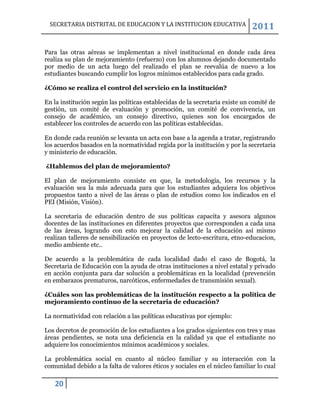 SECRETARIA DISTRITAL DE EDUCACION Y LA INSTITUCION EDUCATIVA                 2011

Para las otras aéreas se implementan a nivel institucional en donde cada área
realiza su plan de mejoramiento (refuerzo) con los alumnos dejando documentado
por medio de un acta luego del realizado el plan se reevalúa de nuevo a los
estudiantes buscando cumplir los logros mínimos establecidos para cada grado.

¿Cómo se realiza el control del servicio en la institución?

En la institución según las políticas establecidas de la secretaria existe un comité de
gestión, un comité de evaluación y promoción, un comité de convivencia, un
consejo de académico, un consejo directivo, quienes son los encargados de
establecer los controles de acuerdo con las políticas establecidas.

En donde cada reunión se levanta un acta con base a la agenda a tratar, registrando
los acuerdos basados en la normatividad regida por la institución y por la secretaria
y ministerio de educación.

¿Hablemos del plan de mejoramiento?

El plan de mejoramiento consiste en que, la metodología, los recursos y la
evaluación sea la más adecuada para que los estudiantes adquiera los objetivos
propuestos tanto a nivel de las áreas o plan de estudios como los indicados en el
PEI (Misión, Visión).

La secretaria de educación dentro de sus políticas capacita y asesora algunos
docentes de las instituciones en diferentes proyectos que corresponden a cada una
de las áreas, logrando con esto mejorar la calidad de la educación así mismo
realizan talleres de sensibilización en proyectos de lecto-escritura, etno-educacion,
medio ambiente etc..

De acuerdo a la problemática de cada localidad dado el caso de Bogotá, la
Secretaria de Educación con la ayuda de otras instituciones a nivel estatal y privado
en acción conjunta para dar solución a problemáticas en la localidad (prevención
en embarazos prematuros, narcóticos, enfermedades de transmisión sexual).

¿Cuáles son las problemáticas de la institución respecto a la política de
mejoramiento continuo de la secretaria de educación?

La normatividad con relación a las políticas educativas por ejemplo:

Los decretos de promoción de los estudiantes a los grados siguientes con tres y mas
áreas pendientes, se nota una deficiencia en la calidad ya que el estudiante no
adquiere los conocimientos mínimos académicos y sociales.

La problemática social en cuanto al núcleo familiar y su interacción con la
comunidad debido a la falta de valores éticos y sociales en el núcleo familiar lo cual

   20
 
