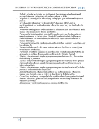 SECRETARIA DISTRITAL DE EDUCACION Y LA INSTITUCION EDUCATIVA            2011
    Definir, orientar y ejecutar las políticas de formación y actualización del
    personal docente y administrativo al servicio de la SED.
    Impulsar la investigación educativa y pedagógica que adelanta el Instituto
    para la
    Investigación Educativa y el Desarrollo Pedagógico- IDEP, con la
    participación de las instituciones de educación superior y las facultades de
    educación.
    Promover estrategias de articulación de la educación con las demandas de la
    ciudad y las necesidades de sus habitantes.
    Fomentar la investigación y su relación con los procesos de docencia, en
    coordinación con la Universidad Distrital Francisco José de Caldas y en
    articulación con las instituciones de educación superior radicadas en la
    ciudad de Bogotá.
    Fomentar la formación en el conocimiento científico técnico y tecnológico en
    los colegios de
    Fomentar el desarrollo del conocimiento a través de alianzas estratégicas
    con el sector productivo.
    Formular, orientar y ejecutar, en coordinación con la Secretaría Distrital de
    Ambiente, la política de educación ambiental del Distrito Capital.
    Diseñar e impulsar estrategias y programas para el desarrollo y formación
    de la niñez y la juventud.
    Diseñar e impulsar estrategias y programas para el desarrollo de los grupos
    étnicos atendiendo sus características socio culturales y el fomento de la
    interculturalidad.
    Diseñar e impulsar estrategias y programas para atender la educación de las
    personas con necesidades especiales.
    Aprobar la creación y funcionamiento de las instituciones de educación
    formal y no formal, a que se refiere la Ley General de Educación.
    Consolidar, analizar y entregar la información sobre el comportamiento del
    Sistema educativo, para uso de los organismos nacionales y distritales de
    dirección y control.
    Administrar y controlar los recursos propios del Distrito.




  3
 