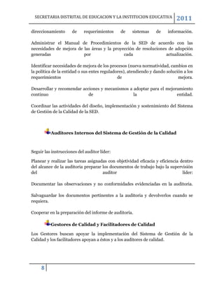 SECRETARIA DISTRITAL DE EDUCACION Y LA INSTITUCION EDUCATIVA               2011
direccionamiento      de    requerimientos     de    sistemas    de    información.

Administrar el Manual de Procedimientos de la SED de acuerdo con las
necesidades de mejora de las áreas y la proyección de resoluciones de adopción
generadas                por                 cada                 actualización.

Identificar necesidades de mejora de los procesos (nueva normatividad, cambios en
la política de la entidad o sus entes reguladores), atendiendo y dando solución a los
requerimientos                                de                             mejora.

Desarrollar y recomendar acciones y mecanismos a adoptar para el mejoramiento
continuo                    de                   la                   entidad.

Coordinar las actividades del diseño, implementación y sostenimiento del Sistema
de Gestión de la Calidad de la SED.



          Auditores Internos del Sistema de Gestión de la Calidad



Seguir las instrucciones del auditor líder:

Planear y realizar las tareas asignadas con objetividad eficacia y eficiencia dentro
del alcance de la auditoria preparar los documentos de trabajo bajo la supervisión
del                                  auditor                                   líder:

Documentar las observaciones y no conformidades evidenciadas en la auditoria.

Salvaguardar los documentos pertinentes a la auditoria y devolverlos cuando se
requiera.

Cooperar en la preparación del informe de auditoría.

          Gestores de Calidad y Facilitadores de Calidad

Los Gestores buscan apoyar la implementación del Sistema de Gestión de la
Calidad y los facilitadores apoyan a éstos y a los auditores de calidad.




     8
 
