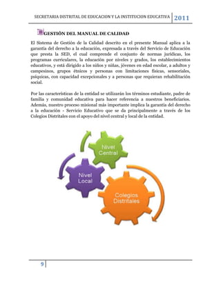 SECRETARIA DISTRITAL DE EDUCACION Y LA INSTITUCION EDUCATIVA               2011

      GESTIÓN DEL MANUAL DE CALIDAD

El Sistema de Gestión de la Calidad descrito en el presente Manual aplica a la
garantía del derecho a la educación, expresada a través del Servicio de Educación
que presta la SED, el cual comprende el conjunto de normas jurídicas, los
programas curriculares, la educación por niveles y grados, los establecimientos
educativos, y está dirigido a los niños y niñas, jóvenes en edad escolar, a adultos y
campesinos, grupos étnicos y personas con limitaciones físicas, sensoriales,
psíquicas, con capacidad excepcionales y a personas que requieran rehabilitación
social.

Por las características de la entidad se utilizarán los términos estudiante, padre de
familia y comunidad educativa para hacer referencia a nuestros beneficiarios.
Además, nuestro proceso misional más importante implica la garantía del derecho
a la educación - Servicio Educativo que se da principalmente a través de los
Colegios Distritales con el apoyo del nivel central y local de la entidad.




     9
 