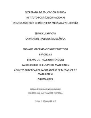 SECRETARIA DE EDUCACIÓN PÚBLICA
INSTITUTO POLITÉCNICO NACIONAL
ESCUELA SUPERIOR DE INGENIERIA MECÁNICA Y ELECTRICA
ESIME CULHUACAN
CARRERA DE INGENIERÍA MECÁNICA
ENSAYOS MECÁNICANOS DESTRUCTIVOS
PRÁCTICA 5
ENSAYO DE TRACCION (TENSION)
LABORATORIO DE ENSAYE DE MATERIALES
APUNTES PRÁCTICAS DE LABORATORIO DE MECÁNICA DE
MATERIALES I
GRUPO 4MV1
REALIZA: ENCISO MORENO LUIS ENRIQUE
PROFESOR: ING. JUAN FRANCISCO FORTIS ROA
FECHA: 25 DE JUNIO DE 2015
 