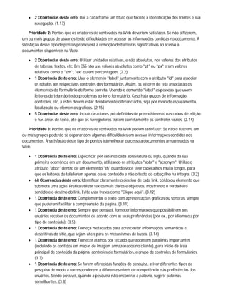  2 Ocorrências deste erro: Dar a cada frame um título que facilite a identificação dos frames e sua
navegação. (1.17)
Prioridade 2: Pontos que os criadores de conteúdos na Web deveriam satisfazer. Se não o fizerem,
um ou mais grupos de usuários terão dificuldades em acessar as informações contidas no documento. A
satisfação desse tipo de pontos promoverá a remoção de barreiras significativas ao acesso a
documentos disponíveis na Web.
 2 Ocorrências deste erro: Utilizar unidades relativas, e não absolutas, nos valores dos atributos
de tabelas, textos, etc. Em CSS não use valores absolutos como "pt" ou "px" e sim valores
relativos como o "em", "ex" ou em porcentagem. (2.2)
 1 Ocorrência deste erro: Usar o elemento "label" juntamente com o atributo "id" para associar
os rótulos aos respectivos controles dos formulários. Assim, os leitores de tela associarão os
elementos do formulário de forma correta. Usando o comando "label" as pessoas que usam
leitores de tela não terão problemas ao ler o formulário. Caso haja grupos de informação,
controles, etc, a estes devem estar devidamente diferenciados, seja por meio de espaçamento,
localização ou elementos gráficos. (2.15)
 5 Ocorrências deste erro: Incluir caracteres pré-definidos de preenchimento nas caixas de edição
e nas áreas de texto, até que os navegadores tratem corretamente os controles vazios. (2.14)
Prioridade 3: Pontos que os criadores de conteúdos na Web podem satisfazer. Se não o fizerem, um
ou mais grupos poderão se deparar com algumas dificuldades em acessar informações contidas nos
documentos. A satisfação deste tipo de pontos irá melhorar o acesso a documentos armazenados na
Web.
 1 Ocorrência deste erro: Especificar por extenso cada abreviatura ou sigla, quando da sua
primeira ocorrência em um documento, utilizando os atributos "abbr" e "acronym". Utilize o
atributo "abbr" dentro de um elemento "th" quando você tiver cabeçalhos muito longos, para
que os leitores de tela lerem apenas o seu conteúdo e não o texto do cabeçalho na íntegra. (3.2)
 68 Ocorrências deste erro: Identificar claramente o destino de cada link, botão ou elemento que
submeta uma ação. Prefira utilizar textos mais claros e objetivos, mostrando o verdadeiro
sentido e o destino do link. Evite usar frases como "Clique aqui". (3.12)
 1 Ocorrência deste erro: Complementar o texto com apresentações gráficas ou sonoras, sempre
que puderem facilitar a compreensão da página. (3.11)
 1 Ocorrência deste erro: Sempre que possível, fornecer informações que possibilitem aos
usuários receber os documentos de acordo com as suas preferências (por ex., por idioma ou por
tipo de conteúdo). (3.5)
 1 Ocorrência deste erro: Forneça metadados para acrescentar informações semânticas e
descritivas do sítio, que sejam úteis para os mecanismos de busca. (3.14)
 1 Ocorrência deste erro: Fornecer atalhos por teclado que apontem para links importantes
(incluindo os contidos em mapas de imagem armazenados no cliente), para início da área
principal de conteúdo da página, controles de formulários, e grupo de controles de formulários.
(3.3)
 1 Ocorrência deste erro: Se forem oferecidas funções de pesquisa, ativar diferentes tipos de
pesquisa de modo a corresponderem a diferentes níveis de competência e às preferências dos
usuários. Sendo possível, quando a pesquisa não encontrar a palavra, sugerir palavras
semelhantes. (3.8)
 