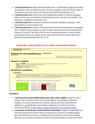  1 Ocorrência deste erro: Agrupar links relacionados entre si, identificando o grupo (em benefício
do navegador ou leitor de tela do usuário) e, até que o navegador ou leitor de tela do usuário se
encarregue de tal função, fornecer um modo de contornar determinado grupo. (3.7)
 1 Ocorrência deste erro: Fornecer barras de navegação para auxiliar os menus de navegação.
Utilizar elemento que contextualizem a localização do usuário, como barras de caminho e "Sua
Localização" nas páginas do documento. (3.6)
 1 Ocorrência deste erro: Use palavras relevantes no início de cabeçalhos, parágrafos, e listas
para identificar o assunto tratado. (3.9)
 1 Ocorrência deste erro: Fornecer informações sobre documentos compostos por várias páginas
(isto é, coleções de documentos). Caso seja necessário, utilize ferramentas de compactação de
arquivo, tais como ZIP, TAR, GZIP ou ARJ. Informe o tamanho do arquivo e o tempo estimado
para baixar por meio de um modem comum. Forneça documentos em formatos alternativos,
passíveis de leitura pelos leitores de tela. (3.10)
Segunda Ação, avaliar pelo WCGA 2.0 com o software internacional AcessMonitor:
Prioridade A:
 1 ocorrência de Inserção de Multimedia (embed, object, iframe, applet): O objetivo é usar o
atributo "title" do elemento frame ou iframe para legendar os conteúdos de cada frame
(moldura). O uso deste atributo permite etiquetar cada um dos frames, permitindo aos
utilizadores a sua identificação, descriminação e exploração, de acordo com a diretriz
internacional (WCAG 2.0) H64: Utilizar o atributo title da frame e dos elementos iframe.
 2 ocorrências em 68 Links para contornar blocos de informação: O objetivo é disponibilizar um
mecanismo que permita contornar blocos de material que se repetem em múltiplas páginas
Web, passando diretamente para o conteúdo principal. O primeiro item interativo da página
Web deve ser um link que nos conduza ao início do conteúdo principal, de acordo com a diretriz
 