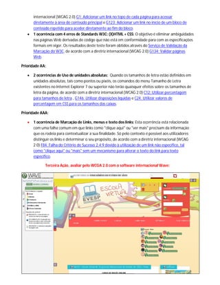 internacional (WCAG 2.0) G1: Adicionar um link no topo de cada página para acessar
diretamente à área do conteúdo principal e G123: Adicionar um link no início de um bloco de
conteúdo repetido para aceder diretamente ao fim do bloco.
 1 ocorrência com 4 erros de Standards W3C: (X)HTML + CSS: O objetivo é eliminar ambiguidades
nas páginas Web derivadas de código que não está em conformidade para com as especificações
formais em vigor. Os resultados deste teste foram obtidos através do Serviço de Validação da
Marcação do W3C, de acordo com a diretriz internacional (WCAG 2.0) G134: Validar páginas
Web.
Prioridade AA:
 2 ocorrências de Uso de unidades absolutas: Quando os tamanhos de letra estão definidos em
unidades absolutas, tais como pontos ou pixéis, os comandos do menu Tamanho de Letra
existentes no Internet Explorer 7 ou superior não terão quaisquer efeitos sobre os tamanhos de
letra da página, de acordo com a diretriz internacional (WCAG 2.0) C12: Utilizar percentagem
para tamanhos de letra , G146: Utilizar disposições líquidas e C24: Utilizar valores de
percentagem em CSS para os tamanhos das caixas.
Prioridade AAA:
 1 ocorrência de Marcação de Links, menus e texto dos links: Esta ocorrência está relacionada
com uma falha comum em que links como "clique aqui" ou "ver mais" precisam da informação
que os rodeia para contextualizar a sua finalidade. Só pelo contexto é possível aos utilizadores
distinguir os links e determinar o seu propósito, de acordo com a diretriz internacional (WCAG
2.0) F84: Falha do Critério de Sucesso 2.4.9 devido à utilização de um link não específico, tal
como "clique aqui" ou "mais" sem um mecanismo para alterar o texto do link para texto
específico.
Terceira Ação, avaliar pelo WCGA 2.0 com o software internacional Wave:
 