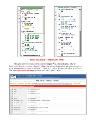 Quarta Ação, avaliar a Folha de Estilo - HTML:
Utilizamos uma ferramenta online desenvolvida pela W3C para validação de folha de
Estilo ( http://jigsaw.w3.org/css-validator/#validate_by_uri), sendo que a intenção é que nos retorne
como resultado, nenhum erro de validação, possibilitando a utilização do selo de validação de CSS do
W3C. O site apresentou 603 erros na validação da Folha de Estilo HTML.
 