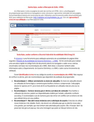 Quinta Ação, avaliar a Marcação de Estilo - HTML:
Já a Marcação é como as páginas da web são escritas em HTML, isto é, uma linguagem
de programação que informa os navegadores como estruturar e apresentar conteúdo em uma página,
fornecendo blocos básicos de construção da web. Utilizamos uma ferramenta online desenvolvida pela
W3C para validação da Marcação: http://validator.w3.org/#validate_by_uri. Este site apresentou 5
erros em sua validação a sua Marcação de Estilo.
Sexta Ação, avaliar conforme o Decreto Federal de Acessibilidade Web Emag 3.0:
O eScanner é uma ferramenta para validação automática de acessibilidade de páginas Web
segundo o Modelo de Acessibilidade de Governo Eletrônico – e-MAG. Ele foi construído para realizar
uma varredura rápida no código fonte do documento aberto no navegador e exibir erros e alertas
encontrados com base nas recomendações do e-MAG. Além disso, o eScanner também exibe
informações sobre o Departamento de Governo Eletrônico, o e-MAG e sobre outras ferramentas de
validação.
Foram identificados 6 erros no seu código de acordo as recomendações do e-MAG. Não esqueça
de verificar os alertas, pois são recomendações que dependem da avaliação do programador.
 Recomendação 3 - Utilizar corretamente os níveis de cabeçalho: Os níveis de cabeçalho devem
ser utilizados de forma lógica e semântica para facilitar a leitura e compreensão. Cada página
deverá ter apenas um h1, já os níveis do h2 ao h6 poderão ser utilizados mais de uma vez na
página.
 Recomendação 6 - Fornecer âncoras para ir direto a um bloco de conteúdo: Para facilitar a
utilização das âncoras, podem ser disponibilizados atalhos por teclado, utilizando o atributo
accesskey. É recomendado o uso de números para não entrar em conflito com os leitores de tela
que utilizam letras em seus atalhos.
 Recomendação 9 - Não abrir novas instâncias sem a solicitação do usuário: A decisão de utilizar
novas instâncias é do cidadão. Assim, não devem ser utilizadas pop-ups ou abertas novas abas
e/ou janelas, por exemplo, que não tenham sido solicitadas pelo usuário. Obs: A função 'alert' do
javascript não gera um pop-up, mas uma mensagem que pode ser lida por leitores de tela.
 