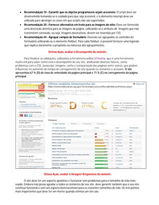  Recomendação 10 - Garantir que os objetos programáveis sejam acessíveis: O script deve ser
desenvolvido tomando-se o cuidado para que seja acessível, e o elemento noscript deve ser
utilizado para abranger os casos em que scripts não são suportados.
 Recomendação 20 - Fornecer alternativa em texto para as imagens do sítio: Deve ser fornecida
uma descrição sintética para as imagens da página, utilizando-se o atributo alt. Imagens que não
transmitem conteúdo, ou seja, imagens decorativas, devem ser inseridas por CSS.
 Recomendação 44 - Agrupar campos de formulário: Deverão ser agrupados os controles de
formulário utilizando-se o elemento fieldset. Para cada fieldset, é possível fornecer uma legenda
que explica claramente o propósito ou natureza dos agrupamentos.
Sétima Ação, avaliar o Desempenho do website:
Para finalizar as validações, utilizamos a ferramenta online GTmetrix, que é uma ferramenta
muito útil para saber como está o desempenho de seu site, analisando diversos fatores, como
problemas com o CSS, Javascript, imagens, cache e compactação das páginas entre outros, que podem
influenciar no aumento do tempo de carregamento do site quando os visitantes o acessam. O site
apresentou 67 % (D) de taxa de velocidade da página principal e 71 % (C) no carregamento da página
principal.
Oitava Ação, avaliar o Designer Responsivo do website:
O site deve ter um aspecto apelativo e funcionar sem problemas para o tamanho de tela mais
usado. Embora não possa agradar a todos os visitantes do seu site, deve garantir também que o seu site
continua funcional e com um aspecto bom/aceitável para os restantes tamanhos de tela. Os três pontos
mais importantes que deve ter em mente quando otimiza um site são:
 