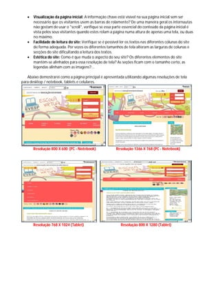  Visualização da página inicial: A informação chave está visível na sua página inicial sem ser
necessário que os visitantes usem as barras de rolamento? De uma maneira geral os internautas
não gostam de usar o "scroll", verifique se essa parte essencial do conteúdo da página inicial é
vista pelos seus visitantes quando estes rolam a página numa altura de apenas uma tela, ou duas
no máximo.
 Facilidade de leitura do site: Verifique se é possível ler os textos nas diferentes colunas do site
de forma adequada. Por vezes os diferentes tamanhos de tela alteram as larguras de colunas e
secções do site dificultando a leitura dos textos.
 Estética do site: Como é que muda o aspecto do seu site? Os diferentes elementos do site
mantêm-se alinhados para essa resolução de tela? As seções ficam com o tamanho certo, as
legendas alinham com as imagens?...
Abaixo demostrarei como a página principal é apresentada utilizando algumas resoluções de tela
para desktop / notebook, tablets e celulares.
Resolução 800 X 600 (PC - Notebook) Resolução 1366 X 768 (PC - Notebook)
Resolução 768 X 1024 (Tablet) Resolução 800 X 1280 (Tablet)
 