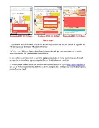 Resolução 240 X 320 (Celular) Resolução 320 X 480 (Celular) Resolução 640 X 960 (Celular)
Outras Ações:
1 – Seria ideal, ao utilizar vídeos, que abaixo de cada vídeo tivesse um arquivo txt com as legendas do
vídeo e se possível dentro do vídeo conter legenda;
2 – Se for disponibilizado algum material escrito para dowload, que o mesmo tenha em formatos
acessíveis além do PDF (Portable Document Format);
3 – As avaliações acima referem-se somente a página principal e de forma automática, sendo ideal
acrescentar uma avaliação com um especialista com deficiência visual e auditiva.
4 – Caso queiram poderei entrar em contato com o pessoal do Acesso Digital (http://acessodigital.net/),
que são os melhores especialistas do tema no Brasil, pois já incluí a avaliação especialista de um pessoa
com deficiência visual.
 