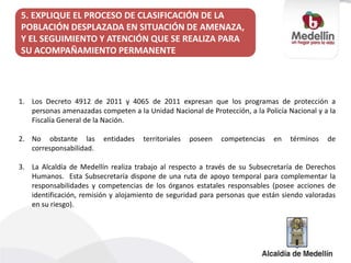 5. EXPLIQUE EL PROCESO DE CLASIFICACIÓN DE LA
POBLACIÓN DESPLAZADA EN SITUACIÓN DE AMENAZA,
Y EL SEGUIMIENTO Y ATENCIÓN QUE SE REALIZA PARA
SU ACOMPAÑAMIENTO PERMANENTE
1. Los Decreto 4912 de 2011 y 4065 de 2011 expresan que los programas de protección a
personas amenazadas competen a la Unidad Nacional de Protección, a la Policía Nacional y a la
Fiscalía General de la Nación.
2. No obstante las entidades territoriales poseen competencias en términos de
corresponsabilidad.
3. La Alcaldía de Medellín realiza trabajo al respecto a través de su Subsecretaría de Derechos
Humanos. Esta Subsecretaría dispone de una ruta de apoyo temporal para complementar la
responsabilidades y competencias de los órganos estatales responsables (posee acciones de
identificación, remisión y alojamiento de seguridad para personas que están siendo valoradas
en su riesgo).
 