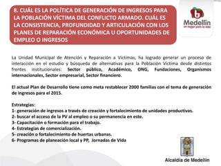La Unidad Municipal de Atención y Reparación a Víctimas, ha logrado generar un proceso de
interacción en el estudio y búsqueda de alternativas para la Población Víctima desde distintos
frentes institucionales: Sector público, Académico, ONG, Fundaciones, Organismos
internacionales, Sector empresarial, Sector financiero.
El actual Plan de Desarrollo tiene como meta restablecer 2000 familias con el tema de generación
de ingresos para el 2015.
Estrategias:
1- generación de ingresos a través de creación y fortalecimiento de unidades productivas.
2- buscar el acceso de la PV al empleo o su permanencia en este.
3- Capacitación o formación para el trabajo.
4- Estrategias de comercialización.
5- creación o fortalecimiento de huertas urbanas.
6- Programas de planeación local y PP, Jornadas de Vida
8. CUÁL ES LA POLÍTICA DE GENERACIÓN DE INGRESOS PARA
LA POBLACIÓN VÍCTIMA DEL CONFLICTO ARMADO. CUÁL ES
LA CONSISTENCIA, PROFUNDIDAD Y ARTICULACIÓN CON LOS
PLANES DE REPARACIÓN ECONÓMICA U OPORTUNIDADES DE
EMPLEO O INGRESOS
 