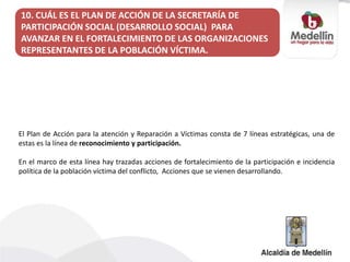 10. CUÁL ES EL PLAN DE ACCIÓN DE LA SECRETARÍA DE
PARTICIPACIÓN SOCIAL (DESARROLLO SOCIAL) PARA
AVANZAR EN EL FORTALECIMIENTO DE LAS ORGANIZACIONES
REPRESENTANTES DE LA POBLACIÓN VÍCTIMA.
El Plan de Acción para la atención y Reparación a Víctimas consta de 7 líneas estratégicas, una de
estas es la línea de reconocimiento y participación.
En el marco de esta línea hay trazadas acciones de fortalecimiento de la participación e incidencia
política de la población víctima del conflicto, Acciones que se vienen desarrollando.
 