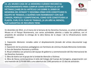 13. ¿EL MUSEO-CASA DE LA MEMORIA CUÁNDO INICIARÁ SU
FUNCIONAMIENTO PARA CUMPLIR COMO ESTIPULA LA LEY DE
VÍCTIMAS (1448) EN SU ARTÍCULO 143 SOBRE EL DEBER DE
MEMORIA DEL ESTADO? Y DESCRIBA CÓMO ESTÁ CONSTITUIDO EL
EQUIPO DE TRABAJO, A QUIÉNES HAN NOMBRADO? CON QUÉ
CARGOS, PERFILES Y COMPETENCIAS, COMO ESTÁ CONSTITUIDA LA
PLANTA, CUÁL ES EL PLAN DE TRABAJO, (A UN AÑO AL MENOS),
QUÉ GARANTÍAS DE RECURSOS TIENE.
En diciembre de 2012, en el marco de la Semana de los Derechos Humanos, se activó el edificio del
Museo en el Parque Bicentenario, con varias actividades abiertas a todos los públicos, con el
propósito de socializar la entrega de la obra blanca de la etapa I de la infraestructura recién
terminada :
1. Exposición Memoria: miradas sobre el desplazamiento forzado del artista documental Luigi
Baquero
2. Exposición de los procesos pedagógicos con familiares de víctimas titulada Memorias Contenidas
3. Foro de Derechos Humanos y conflicto
4. Ritual simbólico con presencia del equipo de gobierno y conmemoración del Día Internacional de
los Derechos Humanos
5. Obra de teatro con el grupo de la Unidad de Atención a Víctimas
6. Obra de Danza contemporánea In-Ixilio del Colegio del Cuerpo de Cartagena, programación con
una inversión de $170.000.000 y una cobertura de 3.945 personas en 12 días de activación.
 