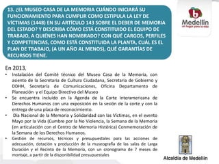 En 2013,
• Instalación del Comité técnico del Museo Casa de la Memoria, con
asiento de la Secretaria de Cultura Ciudadana, Secretaria de Gobierno y
DDHH, Secretaría de Comunicaciones, Oficina Departamento de
Planeación y el Equipo Directivo del Museo
• Se encuentra incluido en la Agenda de la Corte Interamericana de
Derechos Humanos con una exposición en la sesión de la corte y con la
entrega de una placa de reconocimiento.
• Día Nacional de la Memoria y Solidaridad con las Víctimas, en el evento
Mayo por la Vida (Cumbre por la No Violencia, la Semana de la Memoria
(en articulación con el Centro de Memoria Histórica) Conmemoración de
la Semana de los Derechos Humanos.
• Gestión de recursos, técnicos y presupuestales para las acciones de
adecuación, dotación y producción de la museografía de las salas de Larga
Duración y el Recinto de la Memoria, con un cronograma de 7 meses de
montaje, a partir de la disponibilidad presupuestales
13. ¿EL MUSEO-CASA DE LA MEMORIA CUÁNDO INICIARÁ SU
FUNCIONAMIENTO PARA CUMPLIR COMO ESTIPULA LA LEY DE
VÍCTIMAS (1448) EN SU ARTÍCULO 143 SOBRE EL DEBER DE MEMORIA
DEL ESTADO? Y DESCRIBA CÓMO ESTÁ CONSTITUIDO EL EQUIPO DE
TRABAJO, A QUIÉNES HAN NOMBRADO? CON QUÉ CARGOS, PERFILES
Y COMPETENCIAS, COMO ESTÁ CONSTITUIDA LA PLANTA, CUÁL ES EL
PLAN DE TRABAJO, (A UN AÑO AL MENOS), QUÉ GARANTÍAS DE
RECURSOS TIENE.
 