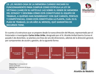 13. ¿EL MUSEO-CASA DE LA MEMORIA CUÁNDO INICIARÁ SU
FUNCIONAMIENTO PARA CUMPLIR COMO ESTIPULA LA LEY DE
VÍCTIMAS (1448) EN SU ARTÍCULO 143 SOBRE EL DEBER DE MEMORIA
DEL ESTADO? Y DESCRIBA CÓMO ESTÁ CONSTITUIDO EL EQUIPO DE
TRABAJO, A QUIÉNES HAN NOMBRADO? CON QUÉ CARGOS, PERFILES
Y COMPETENCIAS, COMO ESTÁ CONSTITUIDA LA PLANTA, CUÁL ES EL
PLAN DE TRABAJO, (A UN AÑO AL MENOS), QUÉ GARANTÍAS DE
RECURSOS TIENE.
En cuanto a la estructura que se propone desde la nueva dirección del Museo, representada por el
historiador e investigador Carlos Uribe Uribe, designado por el Sr. Alcalde Aníbal Gaviria Correa el
pasado 5 de diciembre, se plantea una línea de seis (6) direcciones, además de la dirección general,
por componentes de acción y gestión, de la siguiente forma:
Primera Fase: 6 contratación del
equipo coordinador
Segunda Fase: 24 personas del equipo
de trabajo
 