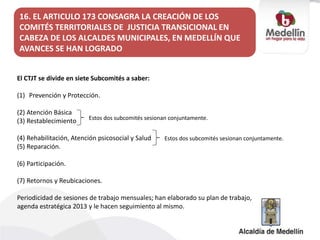 El CTJT se divide en siete Subcomités a saber:
(1) Prevención y Protección.
(2) Atención Básica
(3) Restablecimiento
(4) Rehabilitación, Atención psicosocial y Salud
(5) Reparación.
(6) Participación.
(7) Retornos y Reubicaciones.
Periodicidad de sesiones de trabajo mensuales; han elaborado su plan de trabajo,
agenda estratégica 2013 y le hacen seguimiento al mismo.
16. EL ARTICULO 173 CONSAGRA LA CREACIÓN DE LOS
COMITÉS TERRITORIALES DE JUSTICIA TRANSICIONAL EN
CABEZA DE LOS ALCALDES MUNICIPALES, EN MEDELLÍN QUE
AVANCES SE HAN LOGRADO
Estos dos subcomités sesionan conjuntamente.
Estos dos subcomités sesionan conjuntamente.
 