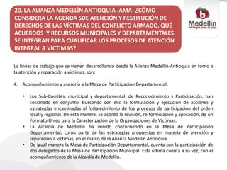 20. LA ALIANZA MEDELLÍN ANTIOQUIA -AMA- ¿CÓMO
CONSIDERA LA AGENDA SDE ATENCIÓN Y RESTITUCIÓN DE
DERECHOS DE LAS VÍCTIMAS DEL CONFLICTO ARMADO, QUÉ
ACUERDOS Y RECURSOS MUNICIPALES Y DEPARTAMENTALES
SE INTEGRAN PARA CUALIFICAR LOS PROCESOS DE ATENCIÓN
INTEGRAL A VÍCTIMAS?
La líneas de trabajo que se vienen desarrollando desde la Alianza Medellín-Antioquia en torno a
la atención y reparación a víctimas, son:
4. Acompañamiento y asesoría a la Mesa de Participación Departamental.
• Los Sub-Comités, municipal y departamental, de Reconocimiento y Participación, han
sesionado en conjunto, buscando con ello la formulación y ejecución de acciones y
estrategias encaminadas al fortalecimiento de los procesos de participación del orden
local y regional. De esta manera, se acordó la revisión, re-formulación y aplicación, de un
Formato Único para la Caracterización de la Organizaciones de Víctimas.
• La Alcaldía de Medellín ha venido concurriendo en la Mesa de Participación
Departamental, como parte de las estrategias propuestas en materia de atención y
reparación a víctimas, en el marco de la Alianza Medellín Antioquia.
• De igual manera la Mesa de Participación Departamental, cuenta con la participación de
dos delegados de la Mesa de Participación Municipal. Esta última cuenta a su vez, con el
acompañamiento de la Alcaldía de Medellín.
 