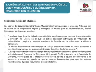 2. QUIÉN ESTÁ AL FRENTE DE LA IMPLEMENTACIÓN DEL
GUIÓN MUSEOGRÁFICO Y QUÉ RELACIÓN HA
ESTABLECIDO CON EDUCACIÓN
Relaciones del guión con educación.
Los apartes del documento matriz “Guión Museográfico”, formulado por el Museo de Antioquia con
la tutoría de la Corporación Región y entregado al Museo para su implementación, fueron
formuladas las siguientes premisas:
1. “La sala de larga duración deberá estar articulada a un liderazgo por parte de la administración
y dirección del Museo, en el cual se deben establecer estrategias de vinculación de
universidades, colegios y escuelas mediante la formulación de calendarios académicos
conjuntos”.
2. “el Museo deberá contar con un equipo de trabajo experto que lidere los temas educativos e
investigativos y formule los alcances, dinámicas y didácticas de dichos procesos”.
3. “Los espacios de taller deberán albergar tanto programación académica como un cronograma
articulado con el Programa de Atención a Víctimas del Conflicto Armado de la Secretaría de
Gobierno, en búsqueda de la creación de un espacio abierto a aquello que concierne a la
asistencia y reparación, donde se puedan ofrecer herramientas para que las victimas
reivindiquen su dignidad y asuman su plena ciudadanía”.
 