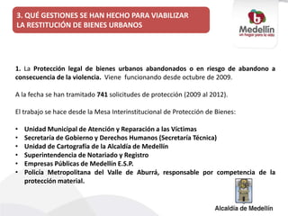 1. La Protección legal de bienes urbanos abandonados o en riesgo de abandono a
consecuencia de la violencia. Viene funcionando desde octubre de 2009.
A la fecha se han tramitado 741 solicitudes de protección (2009 al 2012).
El trabajo se hace desde la Mesa Interinstitucional de Protección de Bienes:
• Unidad Municipal de Atención y Reparación a las Víctimas
• Secretaría de Gobierno y Derechos Humanos (Secretaría Técnica)
• Unidad de Cartografía de la Alcaldía de Medellín
• Superintendencia de Notariado y Registro
• Empresas Públicas de Medellín E.S.P.
• Policía Metropolitana del Valle de Aburrá, responsable por competencia de la
protección material.
3. QUÉ GESTIONES SE HAN HECHO PARA VIABILIZAR
LA RESTITUCIÓN DE BIENES URBANOS
 