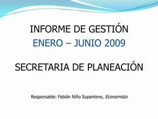 INFORME DE GESTIÓN   ENERO – JUNIO 2009 SECRETARIA DE PLANEACIÓN Responsable: Fabián Niño Supanteve, Economista 