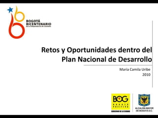 Retos y Oportunidades dentro del
Plan Nacional de Desarrollo
María Camila Uribe
2010
 