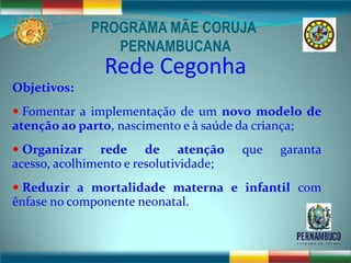PROGRAMA MÃE CORUJA
                 PERNAMBUCANA
                Rede Cegonha
Objetivos:
 Fomentar a implementação de um novo modelo de
atenção ao parto, nascimento e à saúde da criança;
 Organizar     rede de atenção         que    garanta
acesso, acolhimento e resolutividade;
 Reduzir a mortalidade materna e infantil com
ênfase no componente neonatal.
 