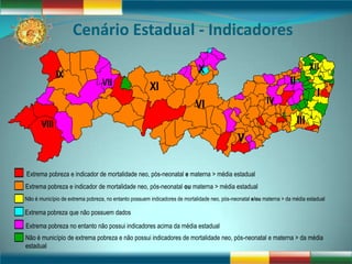 Cenário Estadual - Indicadores

                                                                            X                                                  XII
              IX
                                 VII                  XI                                                            II
                                                                                                                                 I
                                                                           VI                             IV

       VIII                                                                                                              III
                                                                                             V

Extrema pobreza e indicador de mortalidade neo, pós-neonatal e materna > média estadual
Extrema pobreza e indicador de mortalidade neo, pós-neonatal ou materna > média estadual
Não é município de extrema pobreza, no entanto possuem indicadores de mortalidade neo, pós-neonatal e/ou materna > da média estadual

Extrema pobreza que não possuem dados
Extrema pobreza no entanto não possui indicadores acima da média estadual
Não é município de extrema pobreza e não possui indicadores de mortalidade neo, pós-neonatal e materna > da média
estadual
 