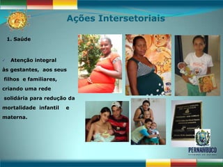 Ações Intersetoriais

    1. Saúde



    Atenção integral
às gestantes, aos seus
filhos e familiares,
criando uma rede
solidária para redução da
mortalidade infantil    e
materna.
 