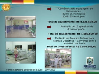 Convênios para Equipagem de
                                                       Maternidades:
                                                     2007: 35 Municípios
                                                     2009: 35 Municípios

                                       Total do Investimento: R$ 8.635.578,08

                                                   Aquisição de 16 aparelhos de
                                                        ultrassonografia

                                        Total do Investimento: R$ 1.080.800,00
                                             Captação de Recursos Federal para
                                           Atenção Obstétrica – Convênios com o
                                                    Ministério da Saúde
                                      Total do Investimento: R$ 3.574.546,62




Fonte: Secretaria Estadual de Saúde – 2007/2009
 