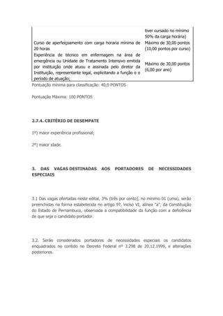 tiver cursado no mínimo
50% da carga horária)
Curso de aperfeiçoamento com carga horaria mínima de
20 horas
Máximo de 30,00 pontos
(10,00 pontos por curso)
Experiência de técnico em enfermagem na área de
emergência ou Unidade de Tratamento Intensivo emitida
por instituição onde atuou e assinada pelo diretor da
Instituição, representante legal, explicitando a função e o
período de atuação;
Máximo de 30,00 pontos
(6,00 por ano)
Pontuação mínima para classificação: 40,0 PONTOS
Pontuação Máxima: 100 PONTOS
2.7.4. CRITÉRIO DE DESEMPATE
1º) maior experiência profissional;
2º) maior idade.
3. DAS VAGAS DESTINADAS AOS PORTADORES DE NECESSIDADES
ESPECIAIS
3.1 Das vagas ofertadas neste edital, 3% (três por cento), no mínimo 01 (uma), serão
preenchidas na forma estabelecida no artigo 97, inciso VI, alínea "a", da Constituição
do Estado de Pernambuco, observada a compatibilidade da função com a deficiência
de que seja o candidato portador.
3.2. Serão considerados portadores de necessidades especiais os candidatos
enquadrados no contido no Decreto Federal nº 3.298 de 20.12.1999, e alterações
posteriores.
 