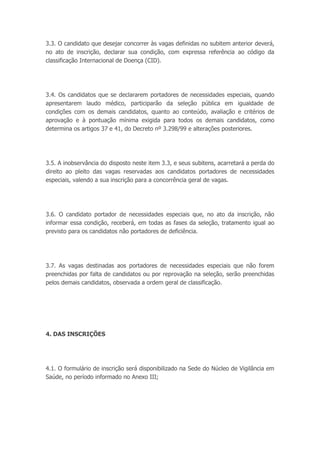 3.3. O candidato que desejar concorrer às vagas definidas no subitem anterior deverá,
no ato de inscrição, declarar sua condição, com expressa referência ao código da
classificação Internacional de Doença (CID).
3.4. Os candidatos que se declararem portadores de necessidades especiais, quando
apresentarem laudo médico, participarão da seleção pública em igualdade de
condições com os demais candidatos, quanto ao conteúdo, avaliação e critérios de
aprovação e à pontuação mínima exigida para todos os demais candidatos, como
determina os artigos 37 e 41, do Decreto nº 3.298/99 e alterações posteriores.
3.5. A inobservância do disposto neste item 3.3, e seus subitens, acarretará a perda do
direito ao pleito das vagas reservadas aos candidatos portadores de necessidades
especiais, valendo a sua inscrição para a concorrência geral de vagas.
3.6. O candidato portador de necessidades especiais que, no ato da inscrição, não
informar essa condição, receberá, em todas as fases da seleção, tratamento igual ao
previsto para os candidatos não portadores de deficiência.
3.7. As vagas destinadas aos portadores de necessidades especiais que não forem
preenchidas por falta de candidatos ou por reprovação na seleção, serão preenchidas
pelos demais candidatos, observada a ordem geral de classificação.
4. DAS INSCRIÇÕES
4.1. O formulário de inscrição será disponibilizado na Sede do Núcleo de Vigilância em
Saúde, no período informado no Anexo III;
 